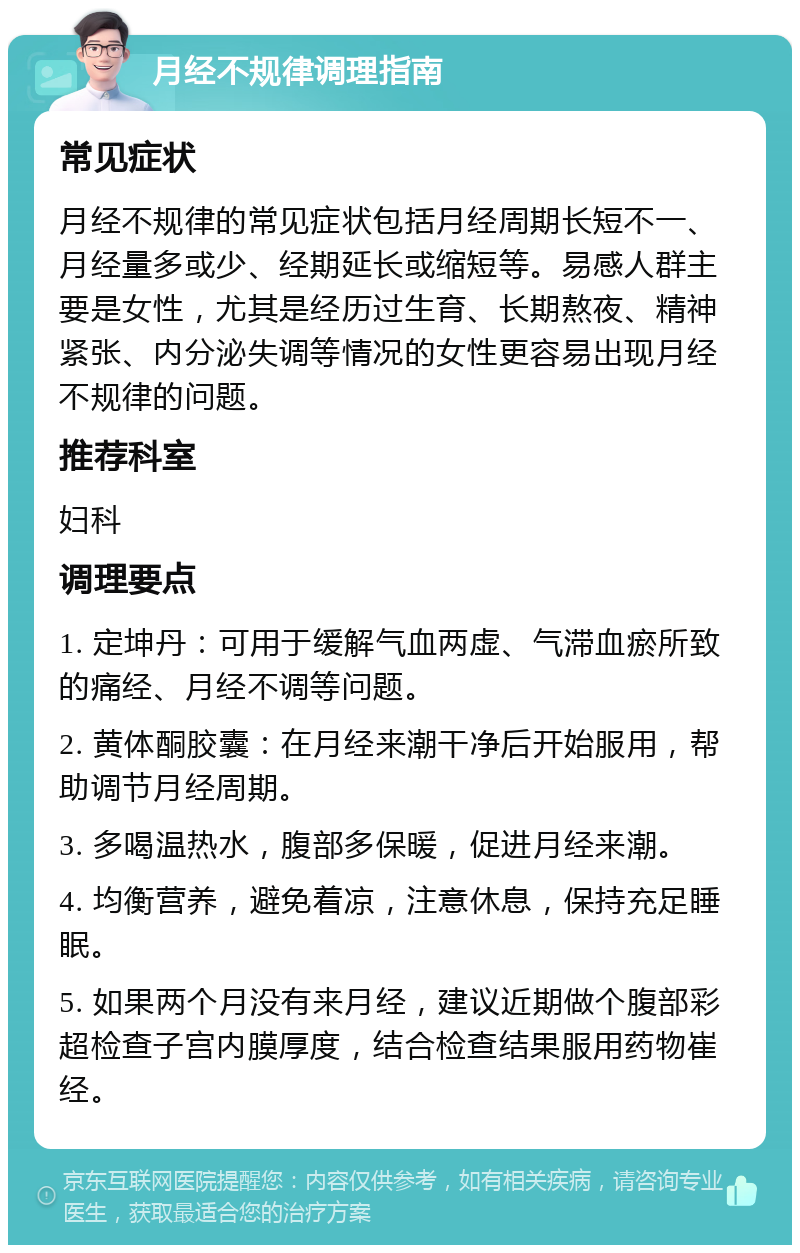 月经不规律调理指南 常见症状 月经不规律的常见症状包括月经周期长短不一、月经量多或少、经期延长或缩短等。易感人群主要是女性，尤其是经历过生育、长期熬夜、精神紧张、内分泌失调等情况的女性更容易出现月经不规律的问题。 推荐科室 妇科 调理要点 1. 定坤丹：可用于缓解气血两虚、气滞血瘀所致的痛经、月经不调等问题。 2. 黄体酮胶囊：在月经来潮干净后开始服用，帮助调节月经周期。 3. 多喝温热水，腹部多保暖，促进月经来潮。 4. 均衡营养，避免着凉，注意休息，保持充足睡眠。 5. 如果两个月没有来月经，建议近期做个腹部彩超检查子宫内膜厚度，结合检查结果服用药物崔经。