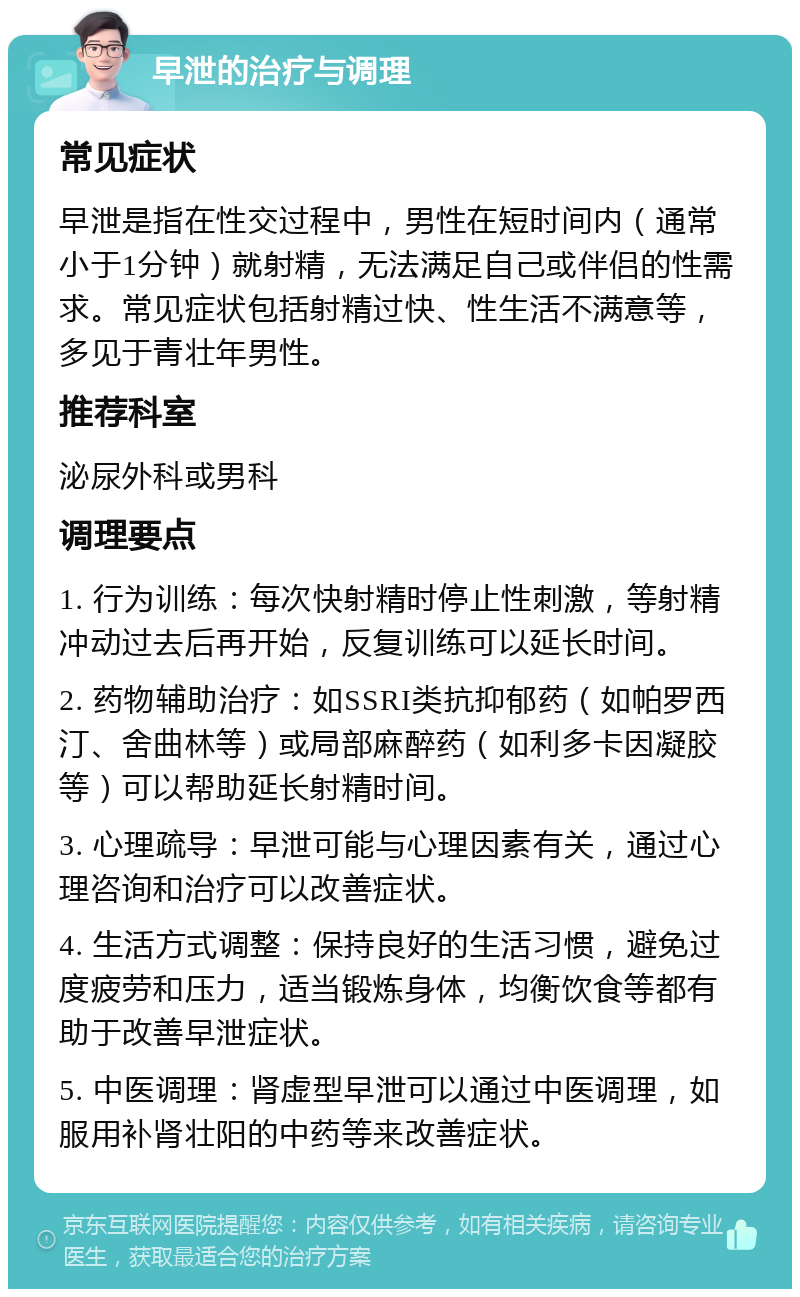 早泄的治疗与调理 常见症状 早泄是指在性交过程中，男性在短时间内（通常小于1分钟）就射精，无法满足自己或伴侣的性需求。常见症状包括射精过快、性生活不满意等，多见于青壮年男性。 推荐科室 泌尿外科或男科 调理要点 1. 行为训练：每次快射精时停止性刺激，等射精冲动过去后再开始，反复训练可以延长时间。 2. 药物辅助治疗：如SSRI类抗抑郁药（如帕罗西汀、舍曲林等）或局部麻醉药（如利多卡因凝胶等）可以帮助延长射精时间。 3. 心理疏导：早泄可能与心理因素有关，通过心理咨询和治疗可以改善症状。 4. 生活方式调整：保持良好的生活习惯，避免过度疲劳和压力，适当锻炼身体，均衡饮食等都有助于改善早泄症状。 5. 中医调理：肾虚型早泄可以通过中医调理，如服用补肾壮阳的中药等来改善症状。