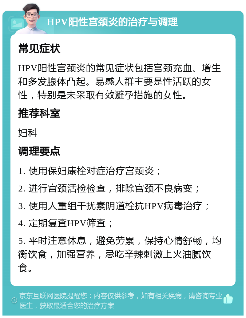 HPV阳性宫颈炎的治疗与调理 常见症状 HPV阳性宫颈炎的常见症状包括宫颈充血、增生和多发腺体凸起。易感人群主要是性活跃的女性，特别是未采取有效避孕措施的女性。 推荐科室 妇科 调理要点 1. 使用保妇康栓对症治疗宫颈炎； 2. 进行宫颈活检检查，排除宫颈不良病变； 3. 使用人重组干扰素阴道栓抗HPV病毒治疗； 4. 定期复查HPV筛查； 5. 平时注意休息，避免劳累，保持心情舒畅，均衡饮食，加强营养，忌吃辛辣刺激上火油腻饮食。