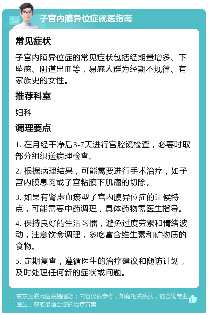 子宫内膜异位症就医指南 常见症状 子宫内膜异位症的常见症状包括经期量增多、下坠感、阴道出血等，易感人群为经期不规律、有家族史的女性。 推荐科室 妇科 调理要点 1. 在月经干净后3-7天进行宫腔镜检查，必要时取部分组织送病理检查。 2. 根据病理结果，可能需要进行手术治疗，如子宫内膜息肉或子宫粘膜下肌瘤的切除。 3. 如果有肾虚血瘀型子宫内膜异位症的证候特点，可能需要中药调理，具体药物需医生指导。 4. 保持良好的生活习惯，避免过度劳累和情绪波动，注意饮食调理，多吃富含维生素和矿物质的食物。 5. 定期复查，遵循医生的治疗建议和随访计划，及时处理任何新的症状或问题。