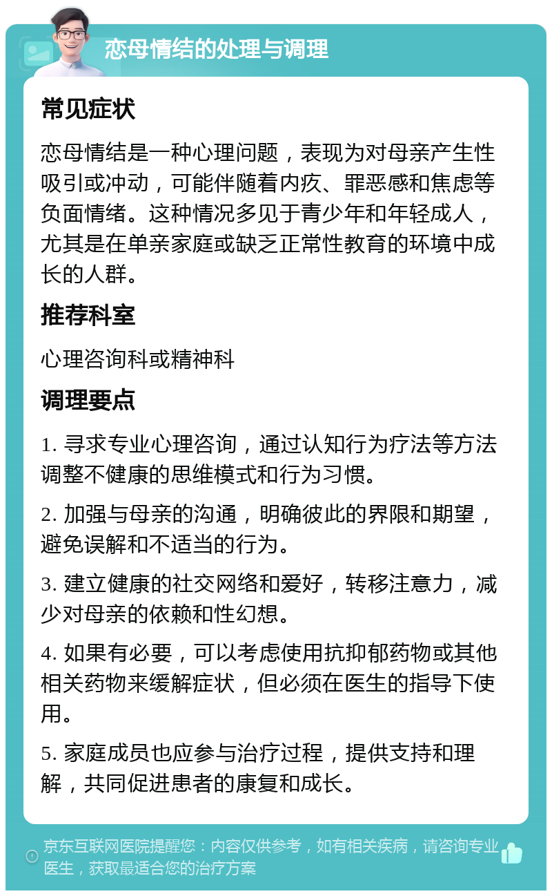 恋母情结的处理与调理 常见症状 恋母情结是一种心理问题，表现为对母亲产生性吸引或冲动，可能伴随着内疚、罪恶感和焦虑等负面情绪。这种情况多见于青少年和年轻成人，尤其是在单亲家庭或缺乏正常性教育的环境中成长的人群。 推荐科室 心理咨询科或精神科 调理要点 1. 寻求专业心理咨询，通过认知行为疗法等方法调整不健康的思维模式和行为习惯。 2. 加强与母亲的沟通，明确彼此的界限和期望，避免误解和不适当的行为。 3. 建立健康的社交网络和爱好，转移注意力，减少对母亲的依赖和性幻想。 4. 如果有必要，可以考虑使用抗抑郁药物或其他相关药物来缓解症状，但必须在医生的指导下使用。 5. 家庭成员也应参与治疗过程，提供支持和理解，共同促进患者的康复和成长。