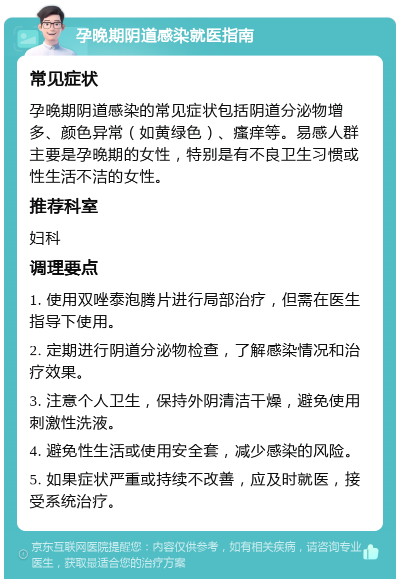 孕晚期阴道感染就医指南 常见症状 孕晚期阴道感染的常见症状包括阴道分泌物增多、颜色异常（如黄绿色）、瘙痒等。易感人群主要是孕晚期的女性，特别是有不良卫生习惯或性生活不洁的女性。 推荐科室 妇科 调理要点 1. 使用双唑泰泡腾片进行局部治疗，但需在医生指导下使用。 2. 定期进行阴道分泌物检查，了解感染情况和治疗效果。 3. 注意个人卫生，保持外阴清洁干燥，避免使用刺激性洗液。 4. 避免性生活或使用安全套，减少感染的风险。 5. 如果症状严重或持续不改善，应及时就医，接受系统治疗。