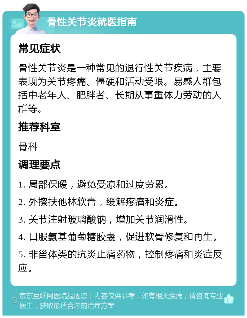 骨性关节炎就医指南 常见症状 骨性关节炎是一种常见的退行性关节疾病，主要表现为关节疼痛、僵硬和活动受限。易感人群包括中老年人、肥胖者、长期从事重体力劳动的人群等。 推荐科室 骨科 调理要点 1. 局部保暖，避免受凉和过度劳累。 2. 外擦扶他林软膏，缓解疼痛和炎症。 3. 关节注射玻璃酸钠，增加关节润滑性。 4. 口服氨基葡萄糖胶囊，促进软骨修复和再生。 5. 非甾体类的抗炎止痛药物，控制疼痛和炎症反应。