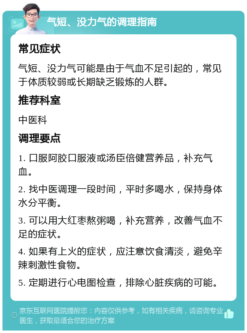 气短、没力气的调理指南 常见症状 气短、没力气可能是由于气血不足引起的，常见于体质较弱或长期缺乏锻炼的人群。 推荐科室 中医科 调理要点 1. 口服阿胶口服液或汤臣倍健营养品，补充气血。 2. 找中医调理一段时间，平时多喝水，保持身体水分平衡。 3. 可以用大红枣熬粥喝，补充营养，改善气血不足的症状。 4. 如果有上火的症状，应注意饮食清淡，避免辛辣刺激性食物。 5. 定期进行心电图检查，排除心脏疾病的可能。