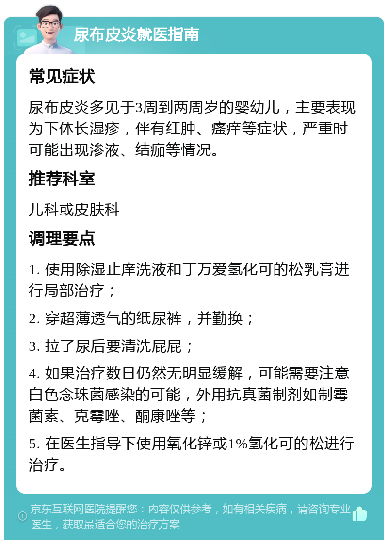 尿布皮炎就医指南 常见症状 尿布皮炎多见于3周到两周岁的婴幼儿，主要表现为下体长湿疹，伴有红肿、瘙痒等症状，严重时可能出现渗液、结痂等情况。 推荐科室 儿科或皮肤科 调理要点 1. 使用除湿止庠洗液和丁万爱氢化可的松乳膏进行局部治疗； 2. 穿超薄透气的纸尿裤，并勤换； 3. 拉了尿后要清洗屁屁； 4. 如果治疗数日仍然无明显缓解，可能需要注意白色念珠菌感染的可能，外用抗真菌制剂如制霉菌素、克霉唑、酮康唑等； 5. 在医生指导下使用氧化锌或1%氢化可的松进行治疗。