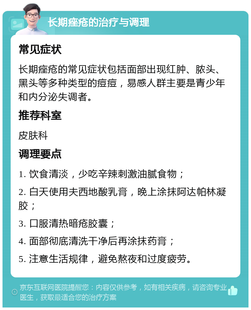 长期痤疮的治疗与调理 常见症状 长期痤疮的常见症状包括面部出现红肿、脓头、黑头等多种类型的痘痘，易感人群主要是青少年和内分泌失调者。 推荐科室 皮肤科 调理要点 1. 饮食清淡，少吃辛辣刺激油腻食物； 2. 白天使用夫西地酸乳膏，晚上涂抹阿达帕林凝胶； 3. 口服清热暗疮胶囊； 4. 面部彻底清洗干净后再涂抹药膏； 5. 注意生活规律，避免熬夜和过度疲劳。