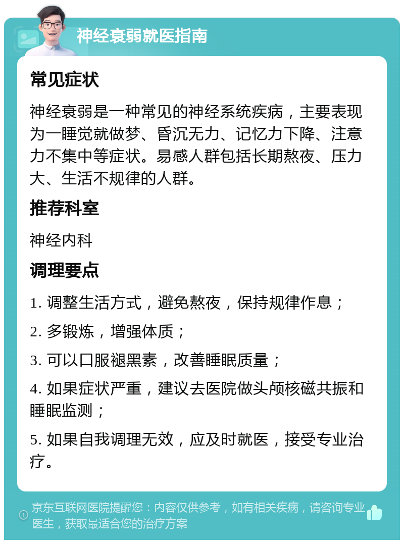 神经衰弱就医指南 常见症状 神经衰弱是一种常见的神经系统疾病，主要表现为一睡觉就做梦、昏沉无力、记忆力下降、注意力不集中等症状。易感人群包括长期熬夜、压力大、生活不规律的人群。 推荐科室 神经内科 调理要点 1. 调整生活方式，避免熬夜，保持规律作息； 2. 多锻炼，增强体质； 3. 可以口服褪黑素，改善睡眠质量； 4. 如果症状严重，建议去医院做头颅核磁共振和睡眠监测； 5. 如果自我调理无效，应及时就医，接受专业治疗。