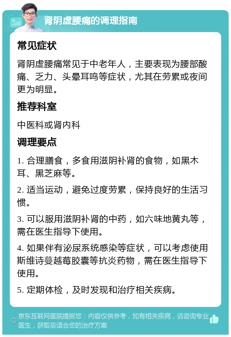 肾阴虚腰痛的调理指南 常见症状 肾阴虚腰痛常见于中老年人，主要表现为腰部酸痛、乏力、头晕耳鸣等症状，尤其在劳累或夜间更为明显。 推荐科室 中医科或肾内科 调理要点 1. 合理膳食，多食用滋阴补肾的食物，如黑木耳、黑芝麻等。 2. 适当运动，避免过度劳累，保持良好的生活习惯。 3. 可以服用滋阴补肾的中药，如六味地黄丸等，需在医生指导下使用。 4. 如果伴有泌尿系统感染等症状，可以考虑使用斯维诗蔓越莓胶囊等抗炎药物，需在医生指导下使用。 5. 定期体检，及时发现和治疗相关疾病。