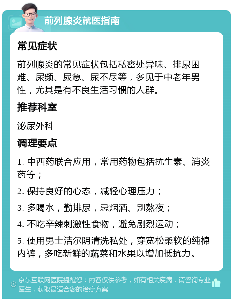 前列腺炎就医指南 常见症状 前列腺炎的常见症状包括私密处异味、排尿困难、尿频、尿急、尿不尽等，多见于中老年男性，尤其是有不良生活习惯的人群。 推荐科室 泌尿外科 调理要点 1. 中西药联合应用，常用药物包括抗生素、消炎药等； 2. 保持良好的心态，减轻心理压力； 3. 多喝水，勤排尿，忌烟酒、别熬夜； 4. 不吃辛辣刺激性食物，避免剧烈运动； 5. 使用男士洁尔阴清洗私处，穿宽松柔软的纯棉内裤，多吃新鲜的蔬菜和水果以增加抵抗力。