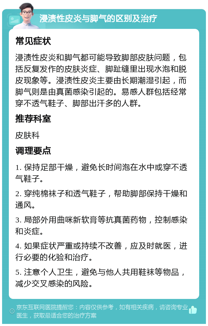 浸渍性皮炎与脚气的区别及治疗 常见症状 浸渍性皮炎和脚气都可能导致脚部皮肤问题，包括反复发作的皮肤炎症、脚趾缝里出现水泡和脱皮现象等。浸渍性皮炎主要由长期潮湿引起，而脚气则是由真菌感染引起的。易感人群包括经常穿不透气鞋子、脚部出汗多的人群。 推荐科室 皮肤科 调理要点 1. 保持足部干燥，避免长时间泡在水中或穿不透气鞋子。 2. 穿纯棉袜子和透气鞋子，帮助脚部保持干燥和通风。 3. 局部外用曲咪新软膏等抗真菌药物，控制感染和炎症。 4. 如果症状严重或持续不改善，应及时就医，进行必要的化验和治疗。 5. 注意个人卫生，避免与他人共用鞋袜等物品，减少交叉感染的风险。