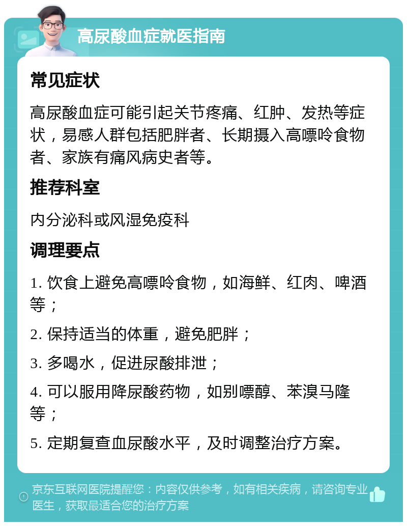 高尿酸血症就医指南 常见症状 高尿酸血症可能引起关节疼痛、红肿、发热等症状，易感人群包括肥胖者、长期摄入高嘌呤食物者、家族有痛风病史者等。 推荐科室 内分泌科或风湿免疫科 调理要点 1. 饮食上避免高嘌呤食物，如海鲜、红肉、啤酒等； 2. 保持适当的体重，避免肥胖； 3. 多喝水，促进尿酸排泄； 4. 可以服用降尿酸药物，如别嘌醇、苯溴马隆等； 5. 定期复查血尿酸水平，及时调整治疗方案。