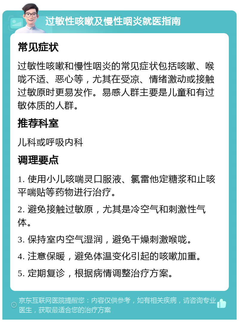 过敏性咳嗽及慢性咽炎就医指南 常见症状 过敏性咳嗽和慢性咽炎的常见症状包括咳嗽、喉咙不适、恶心等，尤其在受凉、情绪激动或接触过敏原时更易发作。易感人群主要是儿童和有过敏体质的人群。 推荐科室 儿科或呼吸内科 调理要点 1. 使用小儿咳喘灵口服液、氯雷他定糖浆和止咳平喘贴等药物进行治疗。 2. 避免接触过敏原，尤其是冷空气和刺激性气体。 3. 保持室内空气湿润，避免干燥刺激喉咙。 4. 注意保暖，避免体温变化引起的咳嗽加重。 5. 定期复诊，根据病情调整治疗方案。