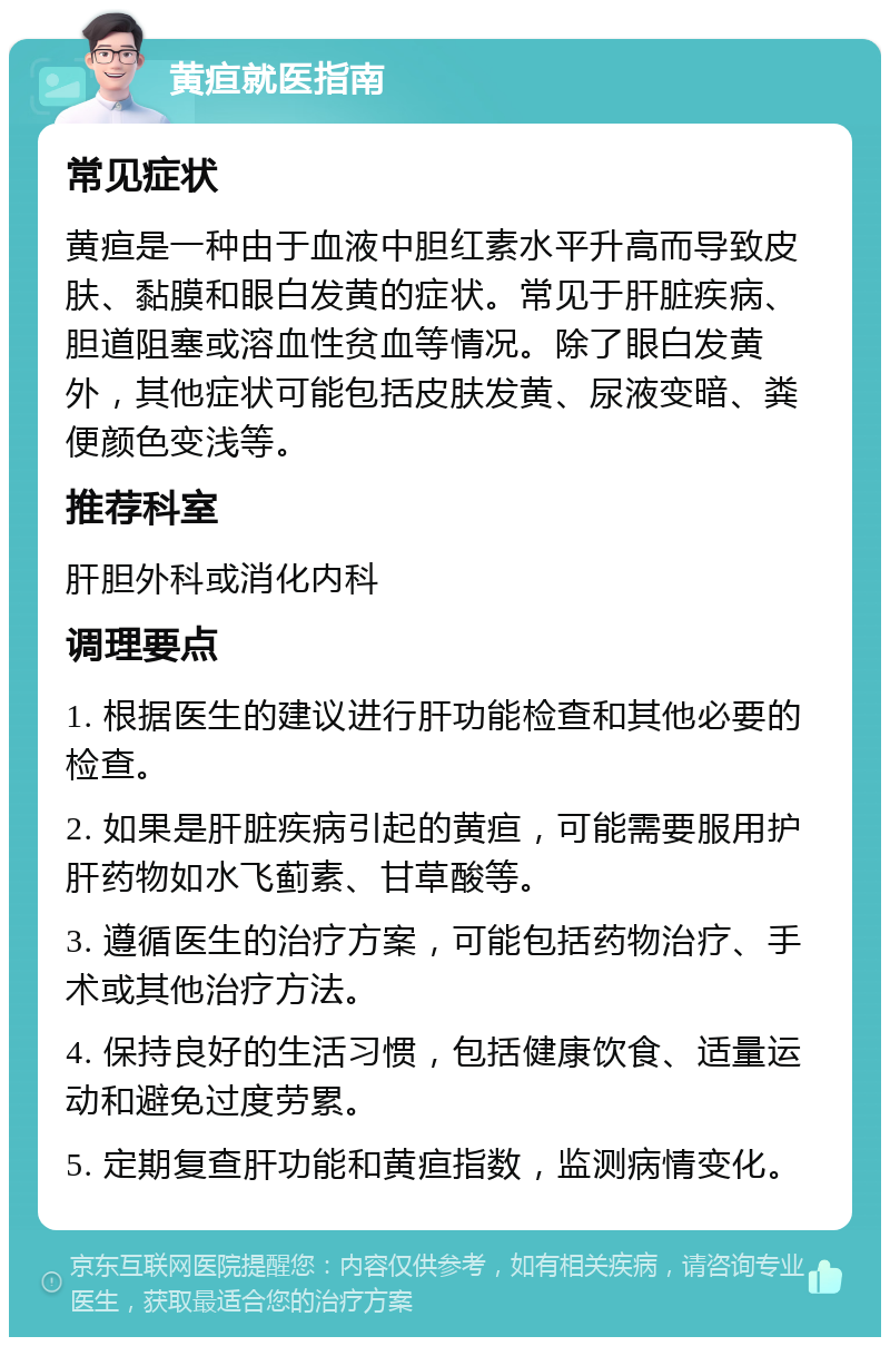 黄疸就医指南 常见症状 黄疸是一种由于血液中胆红素水平升高而导致皮肤、黏膜和眼白发黄的症状。常见于肝脏疾病、胆道阻塞或溶血性贫血等情况。除了眼白发黄外，其他症状可能包括皮肤发黄、尿液变暗、粪便颜色变浅等。 推荐科室 肝胆外科或消化内科 调理要点 1. 根据医生的建议进行肝功能检查和其他必要的检查。 2. 如果是肝脏疾病引起的黄疸，可能需要服用护肝药物如水飞蓟素、甘草酸等。 3. 遵循医生的治疗方案，可能包括药物治疗、手术或其他治疗方法。 4. 保持良好的生活习惯，包括健康饮食、适量运动和避免过度劳累。 5. 定期复查肝功能和黄疸指数，监测病情变化。