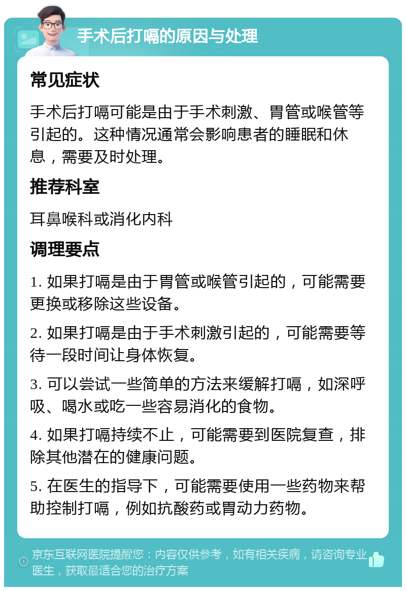 手术后打嗝的原因与处理 常见症状 手术后打嗝可能是由于手术刺激、胃管或喉管等引起的。这种情况通常会影响患者的睡眠和休息，需要及时处理。 推荐科室 耳鼻喉科或消化内科 调理要点 1. 如果打嗝是由于胃管或喉管引起的，可能需要更换或移除这些设备。 2. 如果打嗝是由于手术刺激引起的，可能需要等待一段时间让身体恢复。 3. 可以尝试一些简单的方法来缓解打嗝，如深呼吸、喝水或吃一些容易消化的食物。 4. 如果打嗝持续不止，可能需要到医院复查，排除其他潜在的健康问题。 5. 在医生的指导下，可能需要使用一些药物来帮助控制打嗝，例如抗酸药或胃动力药物。