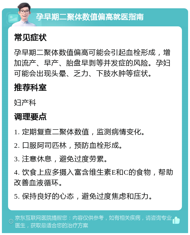 孕早期二聚体数值偏高就医指南 常见症状 孕早期二聚体数值偏高可能会引起血栓形成，增加流产、早产、胎盘早剥等并发症的风险。孕妇可能会出现头晕、乏力、下肢水肿等症状。 推荐科室 妇产科 调理要点 1. 定期复查二聚体数值，监测病情变化。 2. 口服阿司匹林，预防血栓形成。 3. 注意休息，避免过度劳累。 4. 饮食上应多摄入富含维生素E和C的食物，帮助改善血液循环。 5. 保持良好的心态，避免过度焦虑和压力。