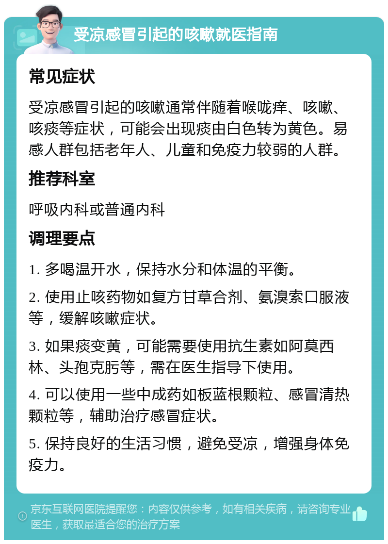 受凉感冒引起的咳嗽就医指南 常见症状 受凉感冒引起的咳嗽通常伴随着喉咙痒、咳嗽、咳痰等症状，可能会出现痰由白色转为黄色。易感人群包括老年人、儿童和免疫力较弱的人群。 推荐科室 呼吸内科或普通内科 调理要点 1. 多喝温开水，保持水分和体温的平衡。 2. 使用止咳药物如复方甘草合剂、氨溴索口服液等，缓解咳嗽症状。 3. 如果痰变黄，可能需要使用抗生素如阿莫西林、头孢克肟等，需在医生指导下使用。 4. 可以使用一些中成药如板蓝根颗粒、感冒清热颗粒等，辅助治疗感冒症状。 5. 保持良好的生活习惯，避免受凉，增强身体免疫力。