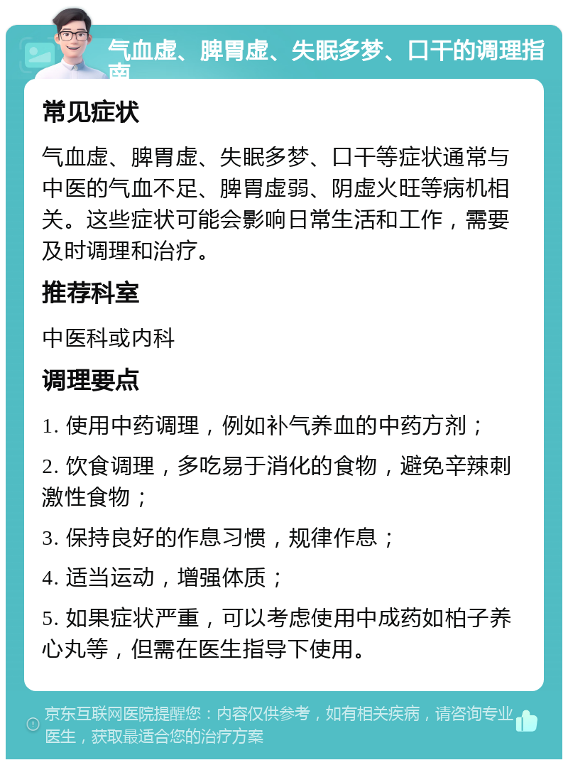 气血虚、脾胃虚、失眠多梦、口干的调理指南 常见症状 气血虚、脾胃虚、失眠多梦、口干等症状通常与中医的气血不足、脾胃虚弱、阴虚火旺等病机相关。这些症状可能会影响日常生活和工作，需要及时调理和治疗。 推荐科室 中医科或内科 调理要点 1. 使用中药调理，例如补气养血的中药方剂； 2. 饮食调理，多吃易于消化的食物，避免辛辣刺激性食物； 3. 保持良好的作息习惯，规律作息； 4. 适当运动，增强体质； 5. 如果症状严重，可以考虑使用中成药如柏子养心丸等，但需在医生指导下使用。