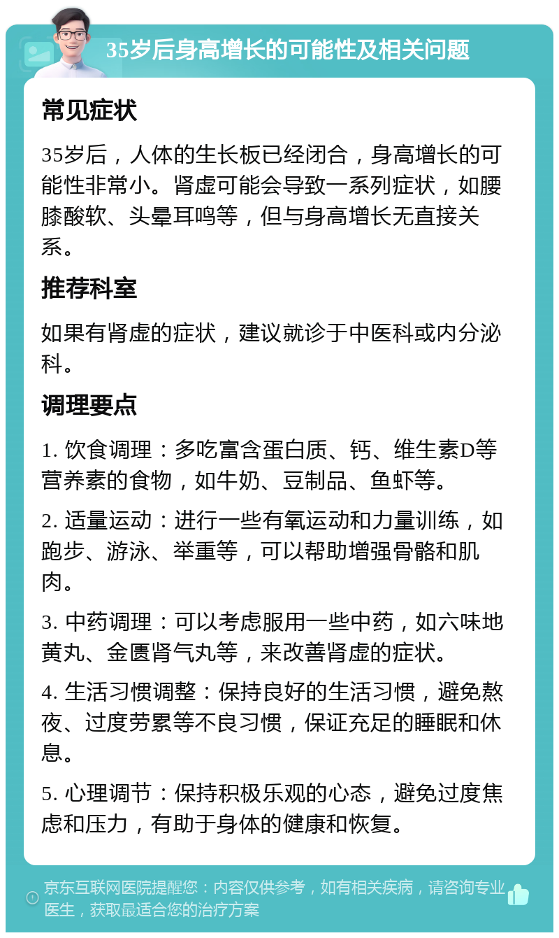 35岁后身高增长的可能性及相关问题 常见症状 35岁后，人体的生长板已经闭合，身高增长的可能性非常小。肾虚可能会导致一系列症状，如腰膝酸软、头晕耳鸣等，但与身高增长无直接关系。 推荐科室 如果有肾虚的症状，建议就诊于中医科或内分泌科。 调理要点 1. 饮食调理：多吃富含蛋白质、钙、维生素D等营养素的食物，如牛奶、豆制品、鱼虾等。 2. 适量运动：进行一些有氧运动和力量训练，如跑步、游泳、举重等，可以帮助增强骨骼和肌肉。 3. 中药调理：可以考虑服用一些中药，如六味地黄丸、金匮肾气丸等，来改善肾虚的症状。 4. 生活习惯调整：保持良好的生活习惯，避免熬夜、过度劳累等不良习惯，保证充足的睡眠和休息。 5. 心理调节：保持积极乐观的心态，避免过度焦虑和压力，有助于身体的健康和恢复。