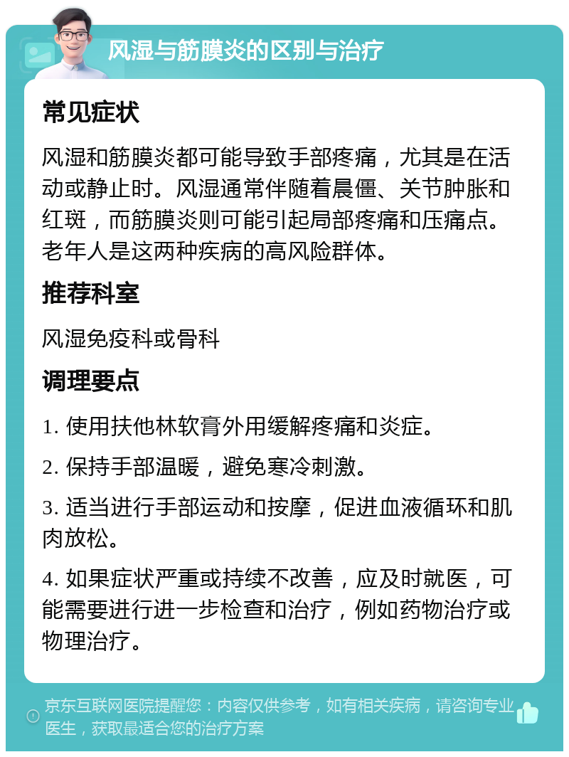 风湿与筋膜炎的区别与治疗 常见症状 风湿和筋膜炎都可能导致手部疼痛，尤其是在活动或静止时。风湿通常伴随着晨僵、关节肿胀和红斑，而筋膜炎则可能引起局部疼痛和压痛点。老年人是这两种疾病的高风险群体。 推荐科室 风湿免疫科或骨科 调理要点 1. 使用扶他林软膏外用缓解疼痛和炎症。 2. 保持手部温暖，避免寒冷刺激。 3. 适当进行手部运动和按摩，促进血液循环和肌肉放松。 4. 如果症状严重或持续不改善，应及时就医，可能需要进行进一步检查和治疗，例如药物治疗或物理治疗。