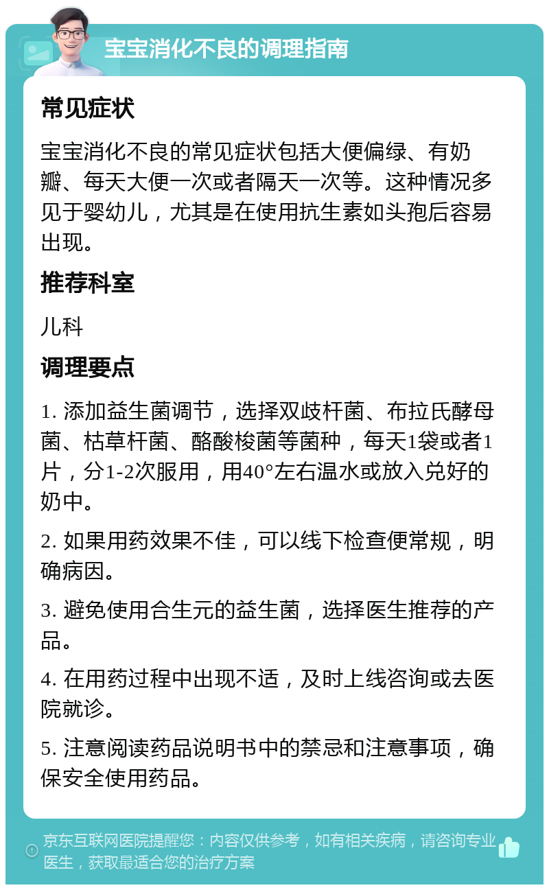 宝宝消化不良的调理指南 常见症状 宝宝消化不良的常见症状包括大便偏绿、有奶瓣、每天大便一次或者隔天一次等。这种情况多见于婴幼儿，尤其是在使用抗生素如头孢后容易出现。 推荐科室 儿科 调理要点 1. 添加益生菌调节，选择双歧杆菌、布拉氏酵母菌、枯草杆菌、酪酸梭菌等菌种，每天1袋或者1片，分1-2次服用，用40°左右温水或放入兑好的奶中。 2. 如果用药效果不佳，可以线下检查便常规，明确病因。 3. 避免使用合生元的益生菌，选择医生推荐的产品。 4. 在用药过程中出现不适，及时上线咨询或去医院就诊。 5. 注意阅读药品说明书中的禁忌和注意事项，确保安全使用药品。