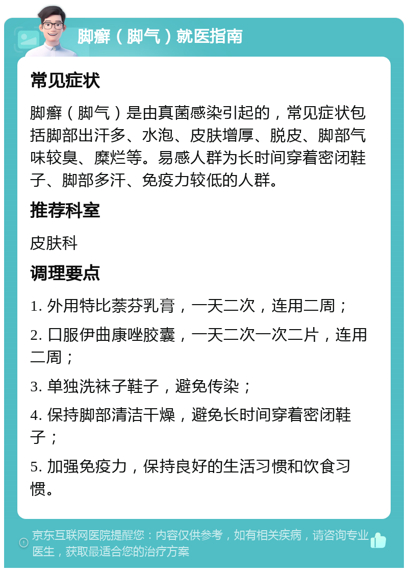 脚癣（脚气）就医指南 常见症状 脚癣（脚气）是由真菌感染引起的，常见症状包括脚部出汗多、水泡、皮肤增厚、脱皮、脚部气味较臭、糜烂等。易感人群为长时间穿着密闭鞋子、脚部多汗、免疫力较低的人群。 推荐科室 皮肤科 调理要点 1. 外用特比萘芬乳膏，一天二次，连用二周； 2. 口服伊曲康唑胶囊，一天二次一次二片，连用二周； 3. 单独洗袜子鞋子，避免传染； 4. 保持脚部清洁干燥，避免长时间穿着密闭鞋子； 5. 加强免疫力，保持良好的生活习惯和饮食习惯。