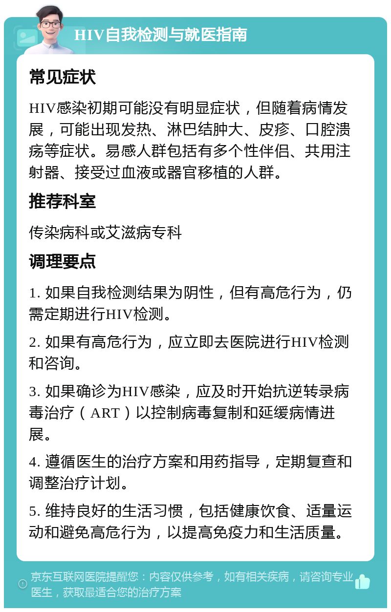 HIV自我检测与就医指南 常见症状 HIV感染初期可能没有明显症状，但随着病情发展，可能出现发热、淋巴结肿大、皮疹、口腔溃疡等症状。易感人群包括有多个性伴侣、共用注射器、接受过血液或器官移植的人群。 推荐科室 传染病科或艾滋病专科 调理要点 1. 如果自我检测结果为阴性，但有高危行为，仍需定期进行HIV检测。 2. 如果有高危行为，应立即去医院进行HIV检测和咨询。 3. 如果确诊为HIV感染，应及时开始抗逆转录病毒治疗（ART）以控制病毒复制和延缓病情进展。 4. 遵循医生的治疗方案和用药指导，定期复查和调整治疗计划。 5. 维持良好的生活习惯，包括健康饮食、适量运动和避免高危行为，以提高免疫力和生活质量。