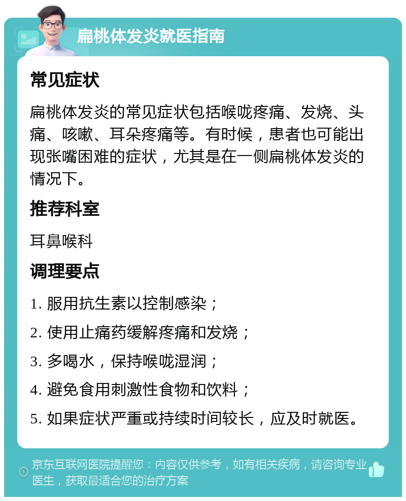 扁桃体发炎就医指南 常见症状 扁桃体发炎的常见症状包括喉咙疼痛、发烧、头痛、咳嗽、耳朵疼痛等。有时候，患者也可能出现张嘴困难的症状，尤其是在一侧扁桃体发炎的情况下。 推荐科室 耳鼻喉科 调理要点 1. 服用抗生素以控制感染； 2. 使用止痛药缓解疼痛和发烧； 3. 多喝水，保持喉咙湿润； 4. 避免食用刺激性食物和饮料； 5. 如果症状严重或持续时间较长，应及时就医。