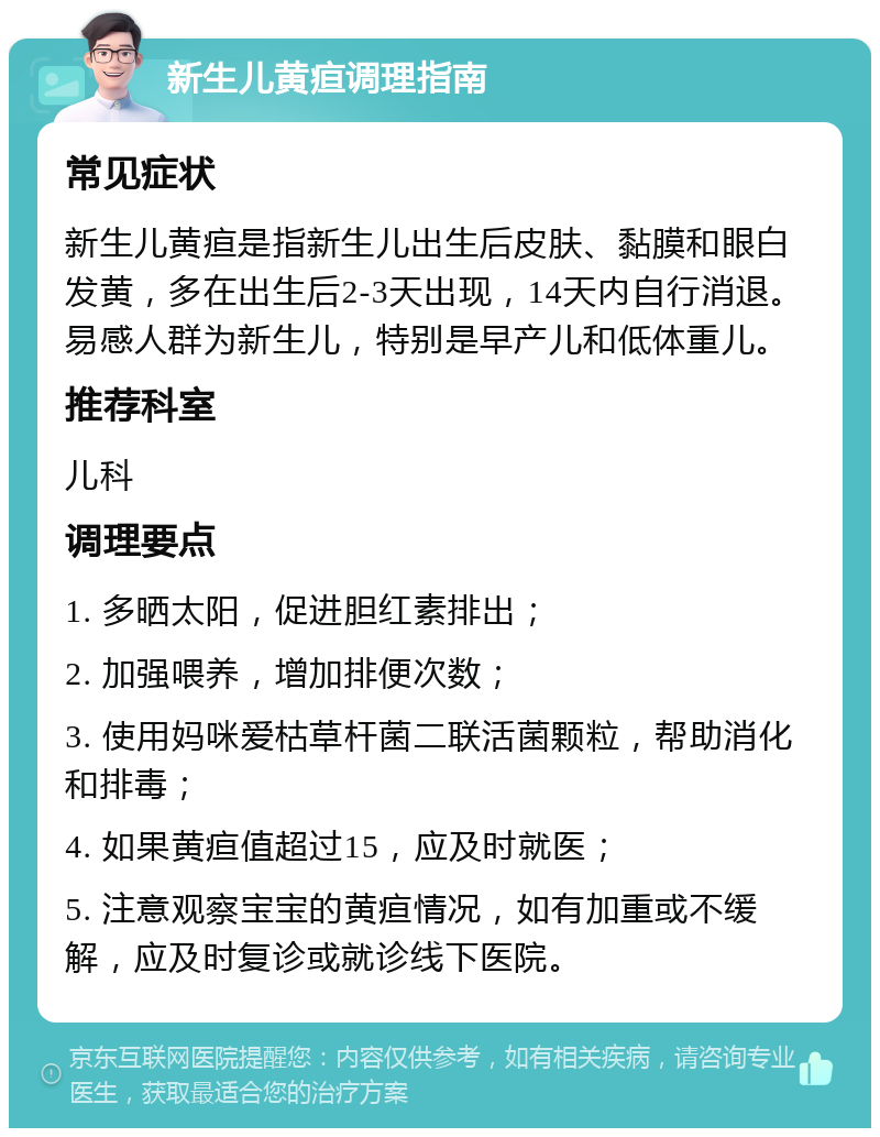 新生儿黄疸调理指南 常见症状 新生儿黄疸是指新生儿出生后皮肤、黏膜和眼白发黄，多在出生后2-3天出现，14天内自行消退。易感人群为新生儿，特别是早产儿和低体重儿。 推荐科室 儿科 调理要点 1. 多晒太阳，促进胆红素排出； 2. 加强喂养，增加排便次数； 3. 使用妈咪爱枯草杆菌二联活菌颗粒，帮助消化和排毒； 4. 如果黄疸值超过15，应及时就医； 5. 注意观察宝宝的黄疸情况，如有加重或不缓解，应及时复诊或就诊线下医院。