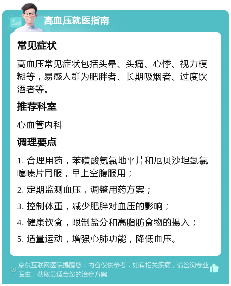 高血压就医指南 常见症状 高血压常见症状包括头晕、头痛、心悸、视力模糊等，易感人群为肥胖者、长期吸烟者、过度饮酒者等。 推荐科室 心血管内科 调理要点 1. 合理用药，苯磺酸氨氯地平片和厄贝沙坦氢氯噻嗪片同服，早上空腹服用； 2. 定期监测血压，调整用药方案； 3. 控制体重，减少肥胖对血压的影响； 4. 健康饮食，限制盐分和高脂肪食物的摄入； 5. 适量运动，增强心肺功能，降低血压。