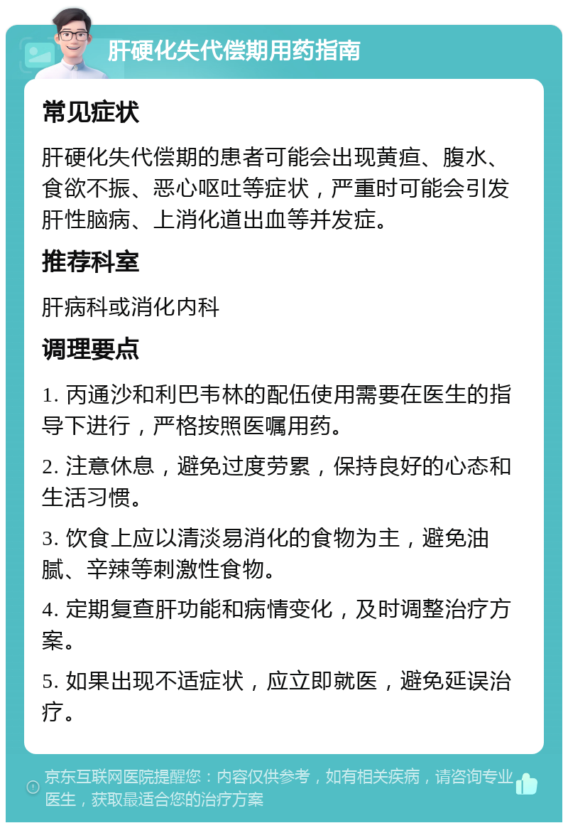 肝硬化失代偿期用药指南 常见症状 肝硬化失代偿期的患者可能会出现黄疸、腹水、食欲不振、恶心呕吐等症状，严重时可能会引发肝性脑病、上消化道出血等并发症。 推荐科室 肝病科或消化内科 调理要点 1. 丙通沙和利巴韦林的配伍使用需要在医生的指导下进行，严格按照医嘱用药。 2. 注意休息，避免过度劳累，保持良好的心态和生活习惯。 3. 饮食上应以清淡易消化的食物为主，避免油腻、辛辣等刺激性食物。 4. 定期复查肝功能和病情变化，及时调整治疗方案。 5. 如果出现不适症状，应立即就医，避免延误治疗。