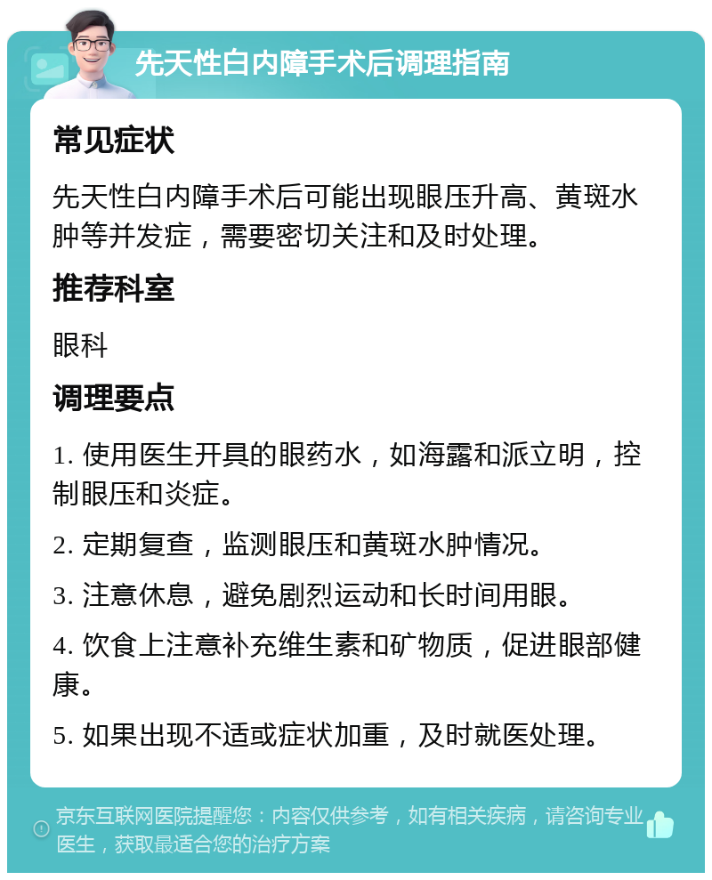 先天性白内障手术后调理指南 常见症状 先天性白内障手术后可能出现眼压升高、黄斑水肿等并发症，需要密切关注和及时处理。 推荐科室 眼科 调理要点 1. 使用医生开具的眼药水，如海露和派立明，控制眼压和炎症。 2. 定期复查，监测眼压和黄斑水肿情况。 3. 注意休息，避免剧烈运动和长时间用眼。 4. 饮食上注意补充维生素和矿物质，促进眼部健康。 5. 如果出现不适或症状加重，及时就医处理。