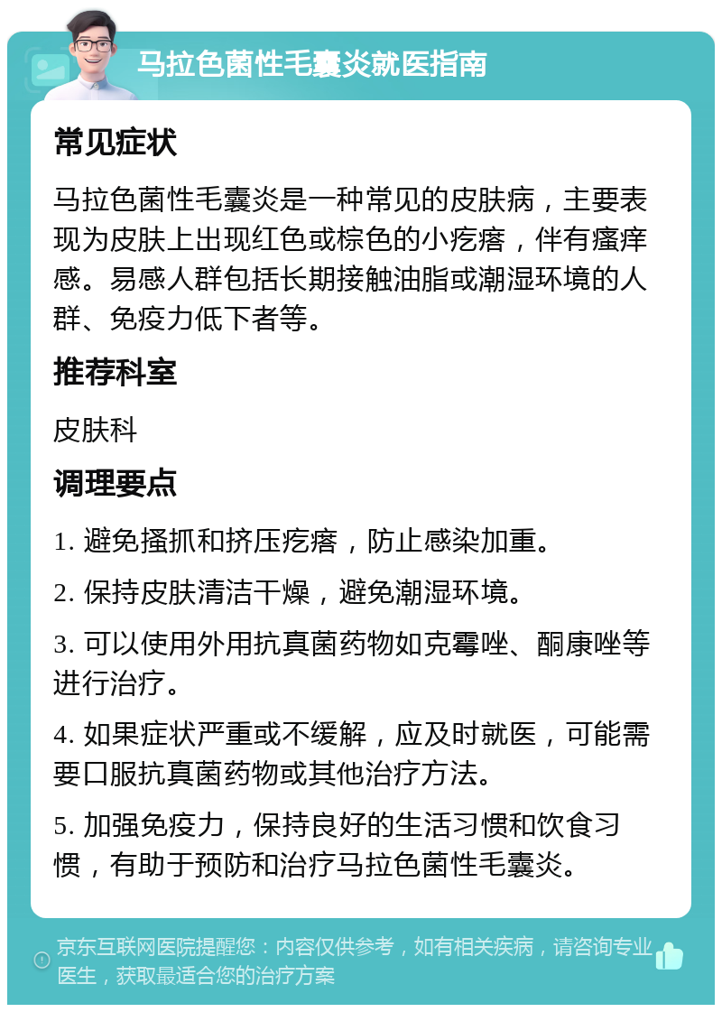 马拉色菌性毛囊炎就医指南 常见症状 马拉色菌性毛囊炎是一种常见的皮肤病，主要表现为皮肤上出现红色或棕色的小疙瘩，伴有瘙痒感。易感人群包括长期接触油脂或潮湿环境的人群、免疫力低下者等。 推荐科室 皮肤科 调理要点 1. 避免搔抓和挤压疙瘩，防止感染加重。 2. 保持皮肤清洁干燥，避免潮湿环境。 3. 可以使用外用抗真菌药物如克霉唑、酮康唑等进行治疗。 4. 如果症状严重或不缓解，应及时就医，可能需要口服抗真菌药物或其他治疗方法。 5. 加强免疫力，保持良好的生活习惯和饮食习惯，有助于预防和治疗马拉色菌性毛囊炎。