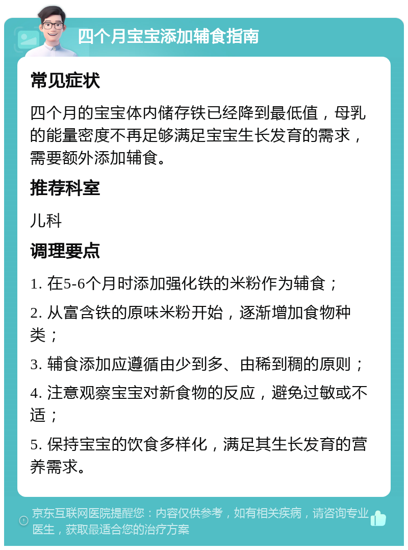 四个月宝宝添加辅食指南 常见症状 四个月的宝宝体内储存铁已经降到最低值，母乳的能量密度不再足够满足宝宝生长发育的需求，需要额外添加辅食。 推荐科室 儿科 调理要点 1. 在5-6个月时添加强化铁的米粉作为辅食； 2. 从富含铁的原味米粉开始，逐渐增加食物种类； 3. 辅食添加应遵循由少到多、由稀到稠的原则； 4. 注意观察宝宝对新食物的反应，避免过敏或不适； 5. 保持宝宝的饮食多样化，满足其生长发育的营养需求。