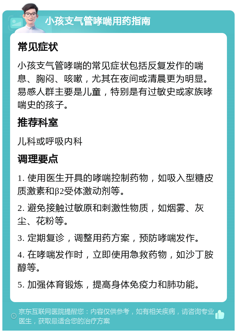 小孩支气管哮喘用药指南 常见症状 小孩支气管哮喘的常见症状包括反复发作的喘息、胸闷、咳嗽，尤其在夜间或清晨更为明显。易感人群主要是儿童，特别是有过敏史或家族哮喘史的孩子。 推荐科室 儿科或呼吸内科 调理要点 1. 使用医生开具的哮喘控制药物，如吸入型糖皮质激素和β2受体激动剂等。 2. 避免接触过敏原和刺激性物质，如烟雾、灰尘、花粉等。 3. 定期复诊，调整用药方案，预防哮喘发作。 4. 在哮喘发作时，立即使用急救药物，如沙丁胺醇等。 5. 加强体育锻炼，提高身体免疫力和肺功能。