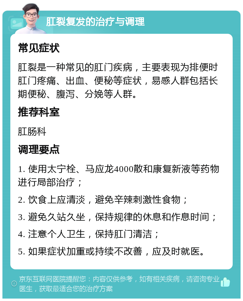 肛裂复发的治疗与调理 常见症状 肛裂是一种常见的肛门疾病，主要表现为排便时肛门疼痛、出血、便秘等症状，易感人群包括长期便秘、腹泻、分娩等人群。 推荐科室 肛肠科 调理要点 1. 使用太宁栓、马应龙4000散和康复新液等药物进行局部治疗； 2. 饮食上应清淡，避免辛辣刺激性食物； 3. 避免久站久坐，保持规律的休息和作息时间； 4. 注意个人卫生，保持肛门清洁； 5. 如果症状加重或持续不改善，应及时就医。