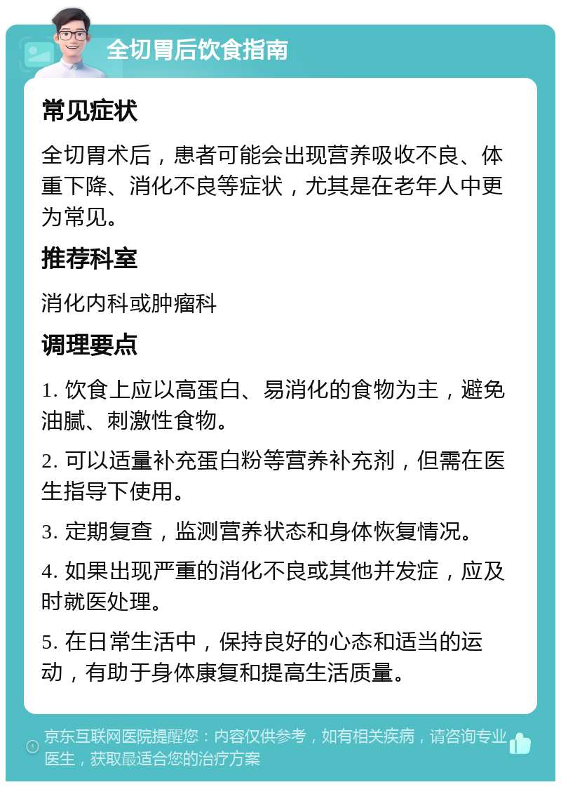 全切胃后饮食指南 常见症状 全切胃术后，患者可能会出现营养吸收不良、体重下降、消化不良等症状，尤其是在老年人中更为常见。 推荐科室 消化内科或肿瘤科 调理要点 1. 饮食上应以高蛋白、易消化的食物为主，避免油腻、刺激性食物。 2. 可以适量补充蛋白粉等营养补充剂，但需在医生指导下使用。 3. 定期复查，监测营养状态和身体恢复情况。 4. 如果出现严重的消化不良或其他并发症，应及时就医处理。 5. 在日常生活中，保持良好的心态和适当的运动，有助于身体康复和提高生活质量。