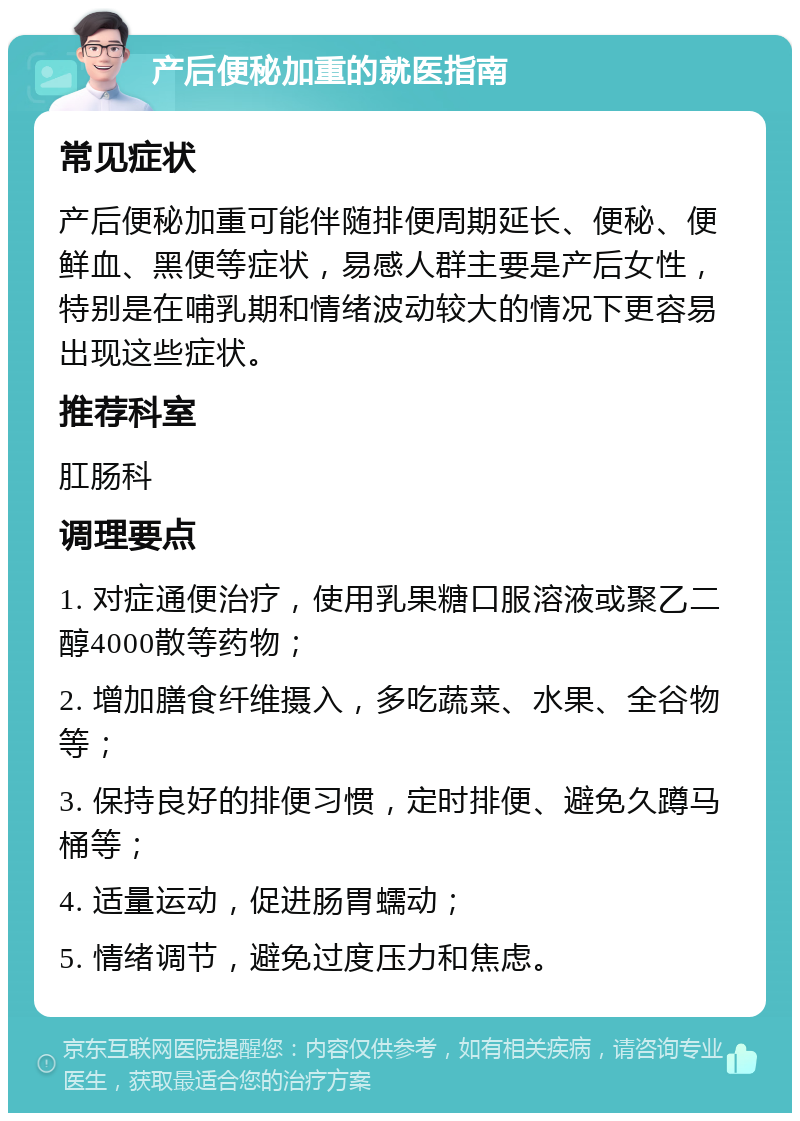 产后便秘加重的就医指南 常见症状 产后便秘加重可能伴随排便周期延长、便秘、便鲜血、黑便等症状，易感人群主要是产后女性，特别是在哺乳期和情绪波动较大的情况下更容易出现这些症状。 推荐科室 肛肠科 调理要点 1. 对症通便治疗，使用乳果糖口服溶液或聚乙二醇4000散等药物； 2. 增加膳食纤维摄入，多吃蔬菜、水果、全谷物等； 3. 保持良好的排便习惯，定时排便、避免久蹲马桶等； 4. 适量运动，促进肠胃蠕动； 5. 情绪调节，避免过度压力和焦虑。