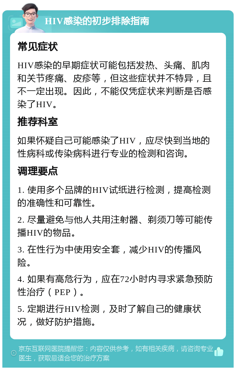 HIV感染的初步排除指南 常见症状 HIV感染的早期症状可能包括发热、头痛、肌肉和关节疼痛、皮疹等，但这些症状并不特异，且不一定出现。因此，不能仅凭症状来判断是否感染了HIV。 推荐科室 如果怀疑自己可能感染了HIV，应尽快到当地的性病科或传染病科进行专业的检测和咨询。 调理要点 1. 使用多个品牌的HIV试纸进行检测，提高检测的准确性和可靠性。 2. 尽量避免与他人共用注射器、剃须刀等可能传播HIV的物品。 3. 在性行为中使用安全套，减少HIV的传播风险。 4. 如果有高危行为，应在72小时内寻求紧急预防性治疗（PEP）。 5. 定期进行HIV检测，及时了解自己的健康状况，做好防护措施。