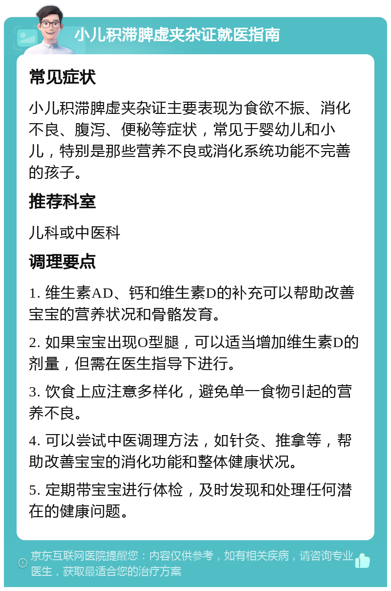 小儿积滞脾虚夹杂证就医指南 常见症状 小儿积滞脾虚夹杂证主要表现为食欲不振、消化不良、腹泻、便秘等症状，常见于婴幼儿和小儿，特别是那些营养不良或消化系统功能不完善的孩子。 推荐科室 儿科或中医科 调理要点 1. 维生素AD、钙和维生素D的补充可以帮助改善宝宝的营养状况和骨骼发育。 2. 如果宝宝出现O型腿，可以适当增加维生素D的剂量，但需在医生指导下进行。 3. 饮食上应注意多样化，避免单一食物引起的营养不良。 4. 可以尝试中医调理方法，如针灸、推拿等，帮助改善宝宝的消化功能和整体健康状况。 5. 定期带宝宝进行体检，及时发现和处理任何潜在的健康问题。