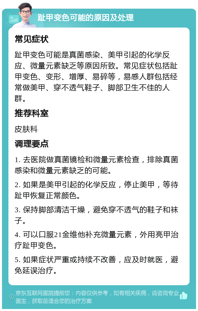 趾甲变色可能的原因及处理 常见症状 趾甲变色可能是真菌感染、美甲引起的化学反应、微量元素缺乏等原因所致。常见症状包括趾甲变色、变形、增厚、易碎等，易感人群包括经常做美甲、穿不透气鞋子、脚部卫生不佳的人群。 推荐科室 皮肤科 调理要点 1. 去医院做真菌镜检和微量元素检查，排除真菌感染和微量元素缺乏的可能。 2. 如果是美甲引起的化学反应，停止美甲，等待趾甲恢复正常颜色。 3. 保持脚部清洁干燥，避免穿不透气的鞋子和袜子。 4. 可以口服21金维他补充微量元素，外用亮甲治疗趾甲变色。 5. 如果症状严重或持续不改善，应及时就医，避免延误治疗。