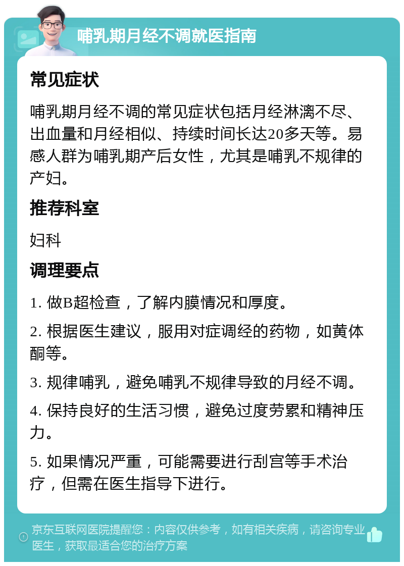 哺乳期月经不调就医指南 常见症状 哺乳期月经不调的常见症状包括月经淋漓不尽、出血量和月经相似、持续时间长达20多天等。易感人群为哺乳期产后女性，尤其是哺乳不规律的产妇。 推荐科室 妇科 调理要点 1. 做B超检查，了解内膜情况和厚度。 2. 根据医生建议，服用对症调经的药物，如黄体酮等。 3. 规律哺乳，避免哺乳不规律导致的月经不调。 4. 保持良好的生活习惯，避免过度劳累和精神压力。 5. 如果情况严重，可能需要进行刮宫等手术治疗，但需在医生指导下进行。