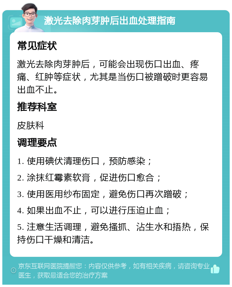 激光去除肉芽肿后出血处理指南 常见症状 激光去除肉芽肿后，可能会出现伤口出血、疼痛、红肿等症状，尤其是当伤口被蹭破时更容易出血不止。 推荐科室 皮肤科 调理要点 1. 使用碘伏清理伤口，预防感染； 2. 涂抹红霉素软膏，促进伤口愈合； 3. 使用医用纱布固定，避免伤口再次蹭破； 4. 如果出血不止，可以进行压迫止血； 5. 注意生活调理，避免搔抓、沾生水和捂热，保持伤口干燥和清洁。