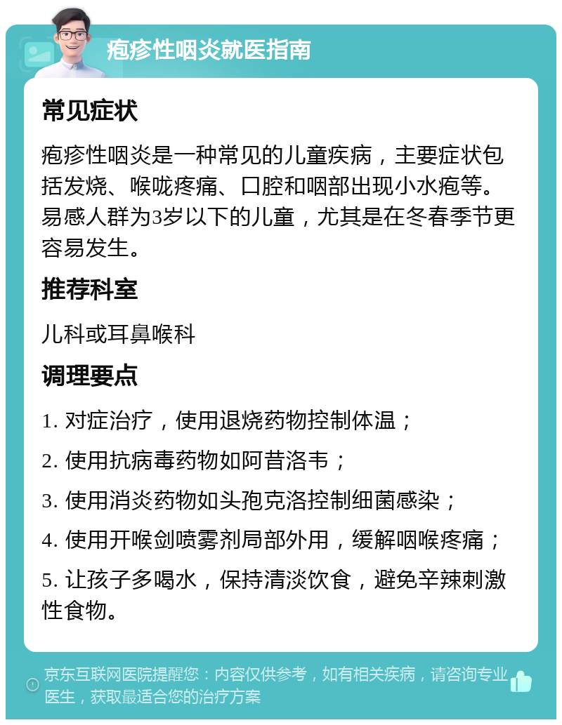 疱疹性咽炎就医指南 常见症状 疱疹性咽炎是一种常见的儿童疾病，主要症状包括发烧、喉咙疼痛、口腔和咽部出现小水疱等。易感人群为3岁以下的儿童，尤其是在冬春季节更容易发生。 推荐科室 儿科或耳鼻喉科 调理要点 1. 对症治疗，使用退烧药物控制体温； 2. 使用抗病毒药物如阿昔洛韦； 3. 使用消炎药物如头孢克洛控制细菌感染； 4. 使用开喉剑喷雾剂局部外用，缓解咽喉疼痛； 5. 让孩子多喝水，保持清淡饮食，避免辛辣刺激性食物。