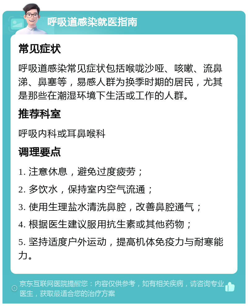 呼吸道感染就医指南 常见症状 呼吸道感染常见症状包括喉咙沙哑、咳嗽、流鼻涕、鼻塞等，易感人群为换季时期的居民，尤其是那些在潮湿环境下生活或工作的人群。 推荐科室 呼吸内科或耳鼻喉科 调理要点 1. 注意休息，避免过度疲劳； 2. 多饮水，保持室内空气流通； 3. 使用生理盐水清洗鼻腔，改善鼻腔通气； 4. 根据医生建议服用抗生素或其他药物； 5. 坚持适度户外运动，提高机体免疫力与耐寒能力。