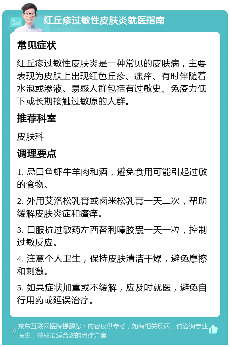 红丘疹过敏性皮肤炎就医指南 常见症状 红丘疹过敏性皮肤炎是一种常见的皮肤病，主要表现为皮肤上出现红色丘疹、瘙痒、有时伴随着水泡或渗液。易感人群包括有过敏史、免疫力低下或长期接触过敏原的人群。 推荐科室 皮肤科 调理要点 1. 忌口鱼虾牛羊肉和酒，避免食用可能引起过敏的食物。 2. 外用艾洛松乳膏或卤米松乳膏一天二次，帮助缓解皮肤炎症和瘙痒。 3. 口服抗过敏药左西替利嗪胶囊一天一粒，控制过敏反应。 4. 注意个人卫生，保持皮肤清洁干燥，避免摩擦和刺激。 5. 如果症状加重或不缓解，应及时就医，避免自行用药或延误治疗。