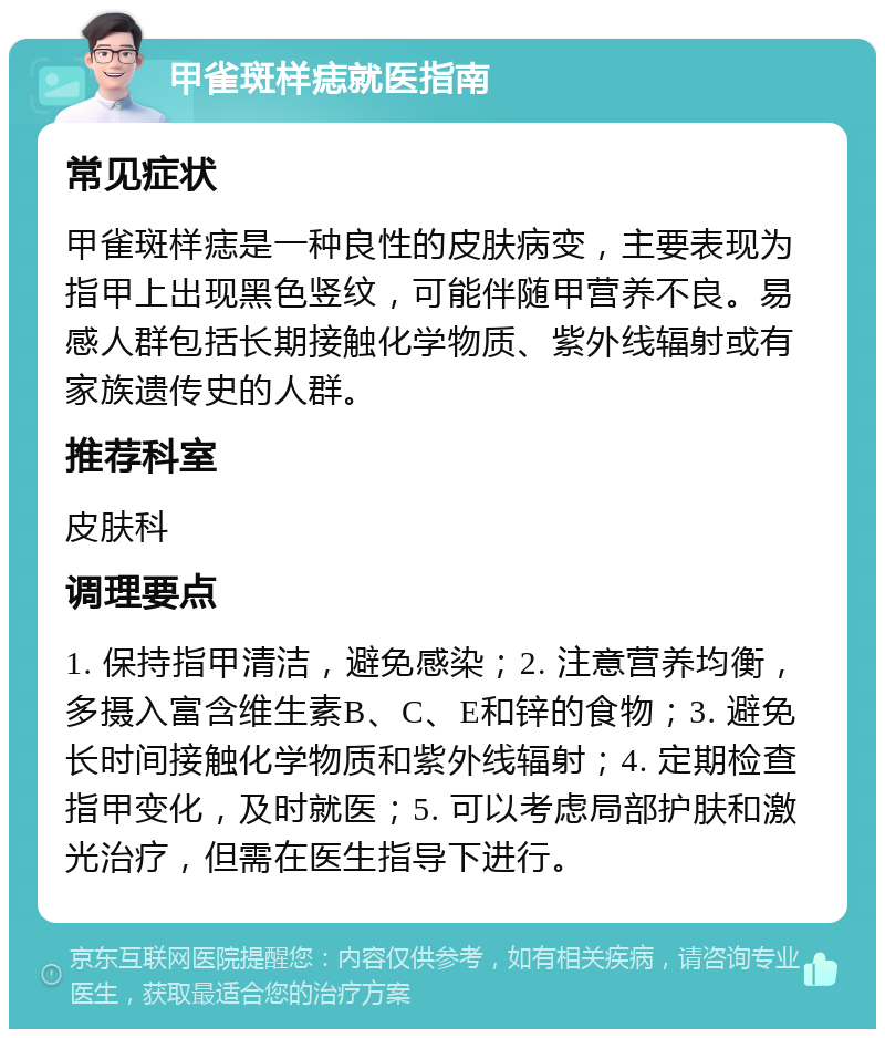 甲雀斑样痣就医指南 常见症状 甲雀斑样痣是一种良性的皮肤病变，主要表现为指甲上出现黑色竖纹，可能伴随甲营养不良。易感人群包括长期接触化学物质、紫外线辐射或有家族遗传史的人群。 推荐科室 皮肤科 调理要点 1. 保持指甲清洁，避免感染；2. 注意营养均衡，多摄入富含维生素B、C、E和锌的食物；3. 避免长时间接触化学物质和紫外线辐射；4. 定期检查指甲变化，及时就医；5. 可以考虑局部护肤和激光治疗，但需在医生指导下进行。