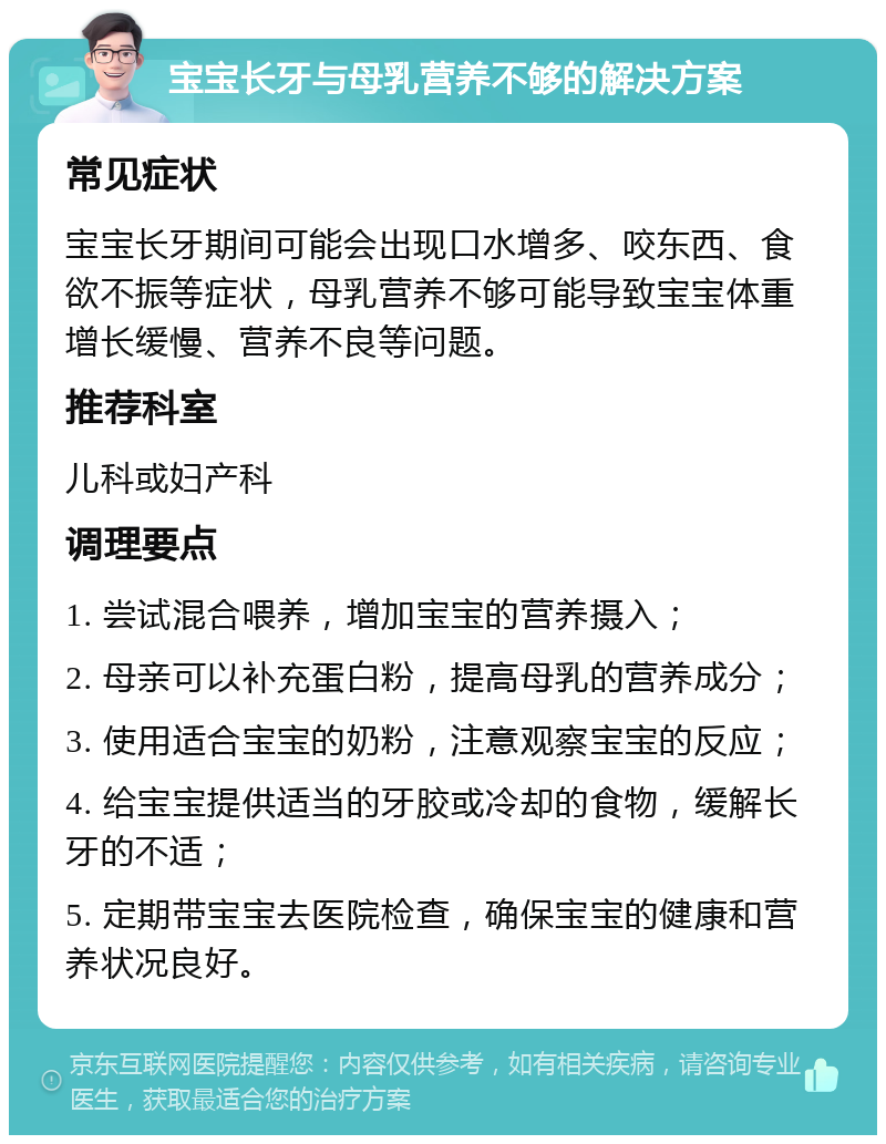 宝宝长牙与母乳营养不够的解决方案 常见症状 宝宝长牙期间可能会出现口水增多、咬东西、食欲不振等症状，母乳营养不够可能导致宝宝体重增长缓慢、营养不良等问题。 推荐科室 儿科或妇产科 调理要点 1. 尝试混合喂养，增加宝宝的营养摄入； 2. 母亲可以补充蛋白粉，提高母乳的营养成分； 3. 使用适合宝宝的奶粉，注意观察宝宝的反应； 4. 给宝宝提供适当的牙胶或冷却的食物，缓解长牙的不适； 5. 定期带宝宝去医院检查，确保宝宝的健康和营养状况良好。