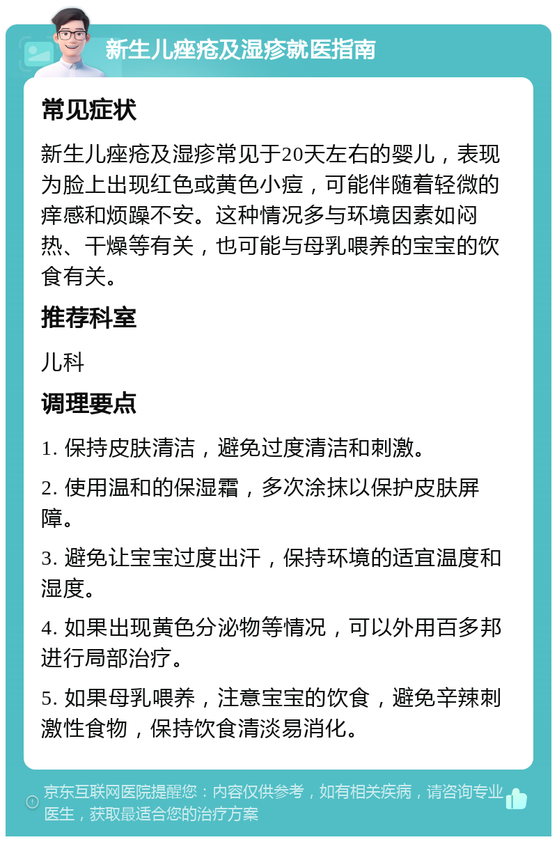 新生儿痤疮及湿疹就医指南 常见症状 新生儿痤疮及湿疹常见于20天左右的婴儿，表现为脸上出现红色或黄色小痘，可能伴随着轻微的痒感和烦躁不安。这种情况多与环境因素如闷热、干燥等有关，也可能与母乳喂养的宝宝的饮食有关。 推荐科室 儿科 调理要点 1. 保持皮肤清洁，避免过度清洁和刺激。 2. 使用温和的保湿霜，多次涂抹以保护皮肤屏障。 3. 避免让宝宝过度出汗，保持环境的适宜温度和湿度。 4. 如果出现黄色分泌物等情况，可以外用百多邦进行局部治疗。 5. 如果母乳喂养，注意宝宝的饮食，避免辛辣刺激性食物，保持饮食清淡易消化。