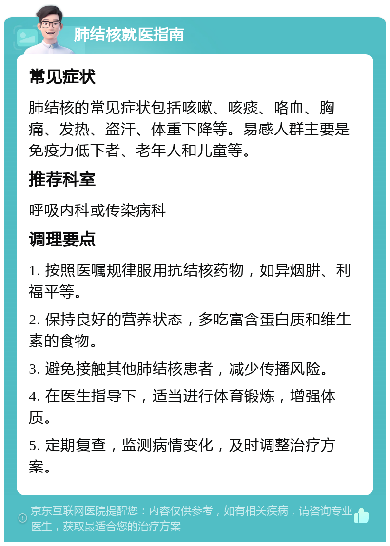 肺结核就医指南 常见症状 肺结核的常见症状包括咳嗽、咳痰、咯血、胸痛、发热、盗汗、体重下降等。易感人群主要是免疫力低下者、老年人和儿童等。 推荐科室 呼吸内科或传染病科 调理要点 1. 按照医嘱规律服用抗结核药物，如异烟肼、利福平等。 2. 保持良好的营养状态，多吃富含蛋白质和维生素的食物。 3. 避免接触其他肺结核患者，减少传播风险。 4. 在医生指导下，适当进行体育锻炼，增强体质。 5. 定期复查，监测病情变化，及时调整治疗方案。