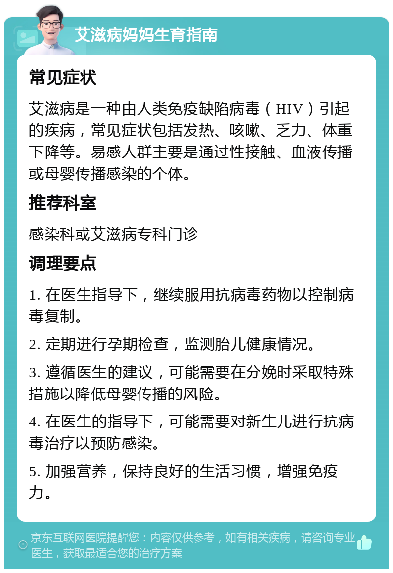 艾滋病妈妈生育指南 常见症状 艾滋病是一种由人类免疫缺陷病毒（HIV）引起的疾病，常见症状包括发热、咳嗽、乏力、体重下降等。易感人群主要是通过性接触、血液传播或母婴传播感染的个体。 推荐科室 感染科或艾滋病专科门诊 调理要点 1. 在医生指导下，继续服用抗病毒药物以控制病毒复制。 2. 定期进行孕期检查，监测胎儿健康情况。 3. 遵循医生的建议，可能需要在分娩时采取特殊措施以降低母婴传播的风险。 4. 在医生的指导下，可能需要对新生儿进行抗病毒治疗以预防感染。 5. 加强营养，保持良好的生活习惯，增强免疫力。